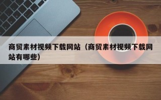 临猗商贸素材视频下载网站（商贸素材视频下载网站有哪些）