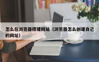 临猗怎么在浏览器搭建网站（浏览器怎么创建自己的网址）