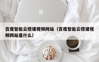 临猗百度智能云搭建视频网站（百度智能云搭建视频网站是什么）