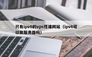 临猗只有ipv6的vps搭建网站（ipv6可以做服务器吗）